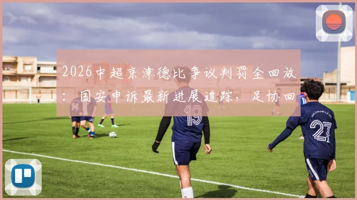 2026中超京津德比争议判罚全回放:国安申诉最新进展追踪,足协回应与判罚案例分析