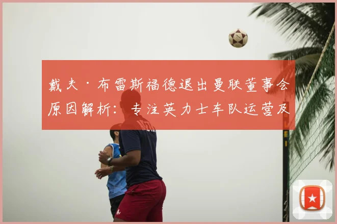 戴夫·布雷斯福德退出曼联董事会原因解析：专注英力士车队运营及未来体育产业布局影响