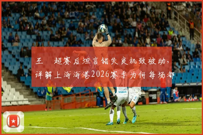 王燊超赛后坦言错失良机致被动,详解上海海港2026赛季为何每场都如决赛般关键