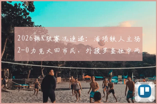 2026韩K联赛况速递：浦项铁人主场2-0力克大田市民，外援罗查独中两元