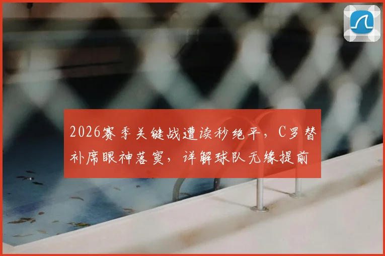 2026赛季关键战遭读秒绝平,C罗替补席眼神落寞,详解球队无缘提前夺冠全过程