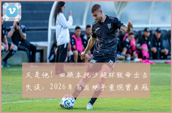 又是他!回顾本托沙超杯致命出击失误,2026年乌龙绝平重现曾丢冠噩梦